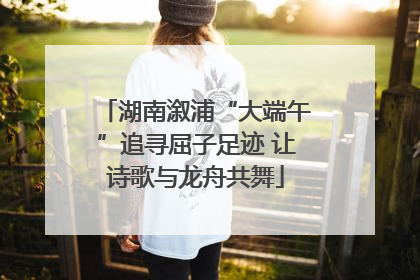 湖南溆浦“大端午”追寻屈子足迹 让诗歌与龙舟共舞
