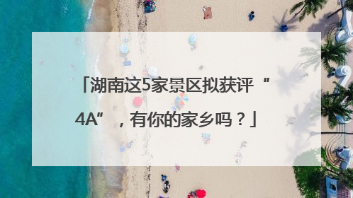 湖南这5家景区拟获评“4A”，有你的家乡吗？