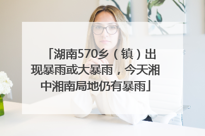 湖南570乡（镇）出现暴雨或大暴雨，今天湘中湘南局地仍有暴雨