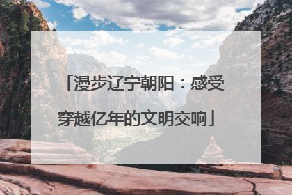 漫步辽宁朝阳：感受穿越亿年的文明交响