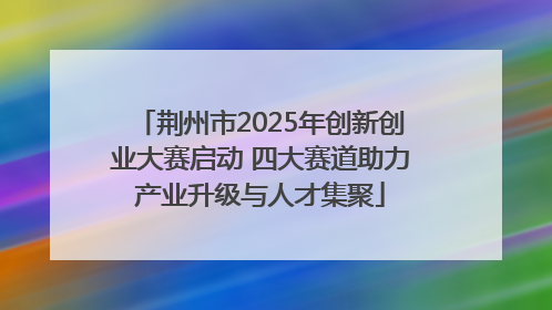 荆州市2025年创新创业大赛启动 四大赛道助力产业升级与人才集聚