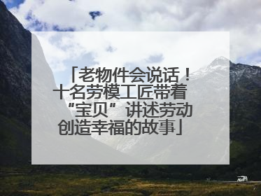 老物件会说话！十名劳模工匠带着“宝贝”讲述劳动创造幸福的故事