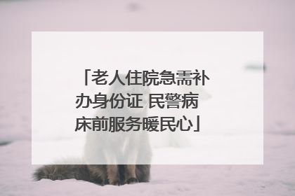 老人住院急需补办身份证 民警病床前服务暖民心