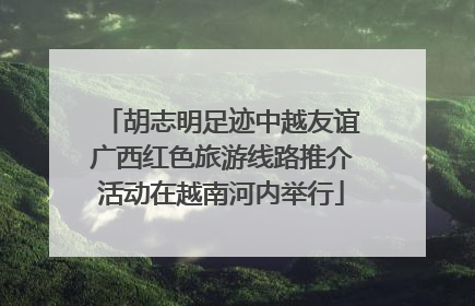 胡志明足迹中越友谊广西红色旅游线路推介活动在越南河内举行