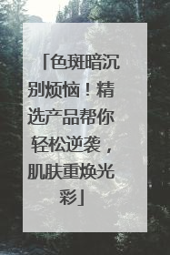 色斑暗沉别烦恼！精选产品帮你轻松逆袭，肌肤重焕光彩