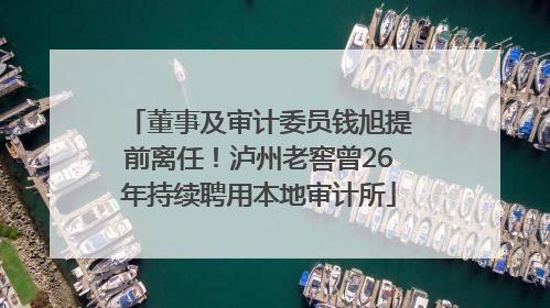 董事及审计委员钱旭提前离任！泸州老窖曾26年持续聘用本地审计所