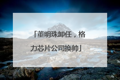 董明珠卸任，格力芯片公司换帅