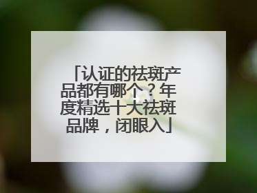 认证的祛斑产品都有哪个？年度精选十大祛斑品牌，闭眼入