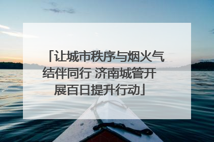 让城市秩序与烟火气结伴同行 济南城管开展百日提升行动