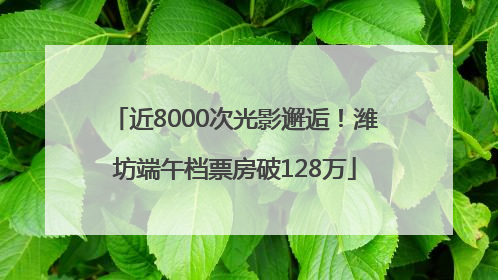 近8000次光影邂逅！潍坊端午档票房破128万