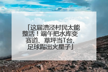 这届漕泾村民太能整活！端午把水库变赛道、草坪当T台、足球踢出火星子