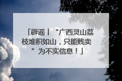 辟谣丨“广西灵山荔枝堆积如山，只能贱卖”为不实信息！