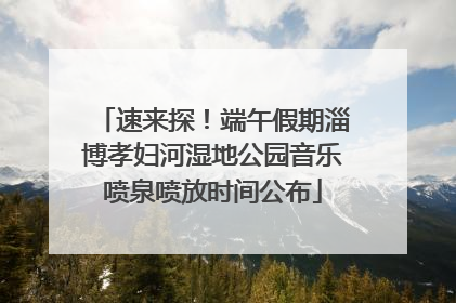 速来探！端午假期淄博孝妇河湿地公园音乐喷泉喷放时间公布