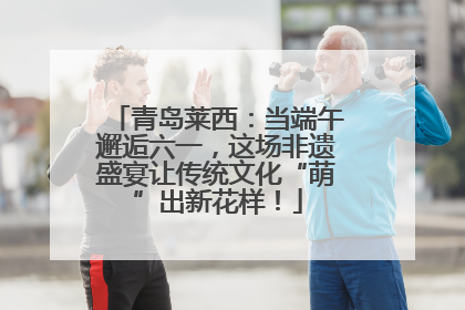 青岛莱西：当端午邂逅六一，这场非遗盛宴让传统文化“萌”出新花样！