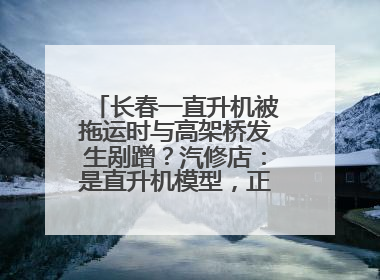 长春一直升机被拖运时与高架桥发生剐蹭？汽修店：是直升机模型，正在维修
