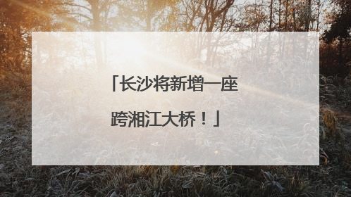 长沙将新增一座跨湘江大桥！