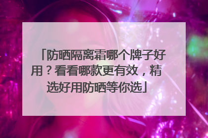 防晒隔离霜哪个牌子好用？看看哪款更有效，精选好用防晒等你选