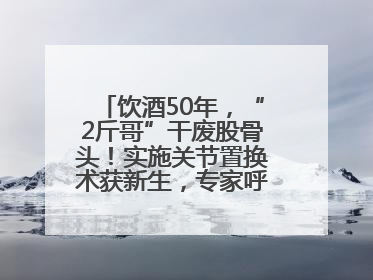 饮酒50年，“2斤哥”干废股骨头！实施关节置换术获新生，专家呼吁“饮酒需适量，守护骨骼健康”