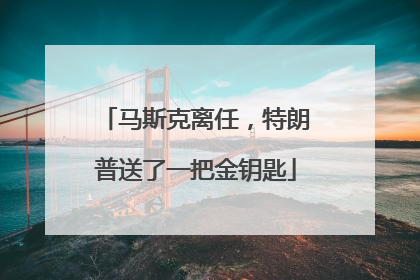 马斯克离任，特朗普送了一把金钥匙