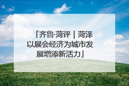 齐鲁·菏评｜菏泽以展会经济为城市发展增添新活力