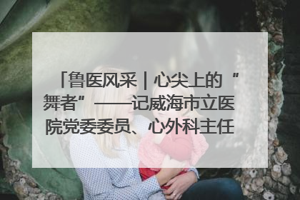 鲁医风采｜心尖上的“舞者”——记威海市立医院党委委员、心外科主任、主任医师景昊