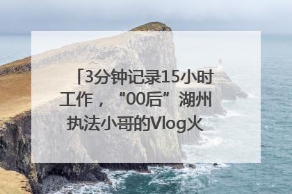 3分钟记录15小时工作，“00后”湖州执法小哥的Vlog火了，还被网友点赞