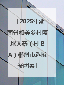2025年湖南省和美乡村篮球大赛（村 BA）郴州市选拔赛闭幕