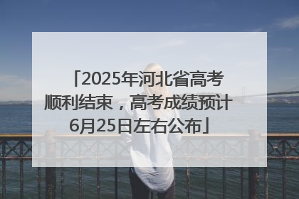2025年河北省高考顺利结束，高考成绩预计6月25日左右公布