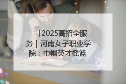 2025高招全服务｜河南女子职业学院：巾帼英才摇篮 职教创新高地