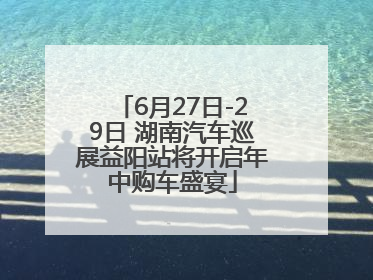 6月27日-29日 湖南汽车巡展益阳站将开启年中购车盛宴