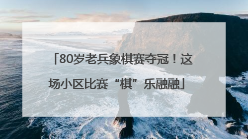 80岁老兵象棋赛夺冠！这场小区比赛“棋”乐融融